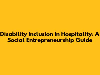 Disability Inclusion In Hospitality: A Social Entrepreneurship Guide