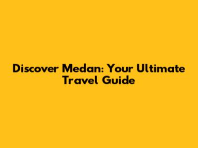 Discover Medan: Your Ultimate Travel Guide