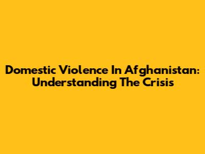 Domestic Violence In Afghanistan: Understanding The Crisis