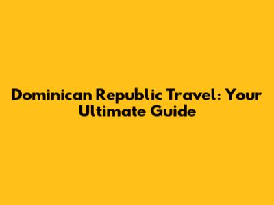 Dominican Republic Travel: Your Ultimate Guide