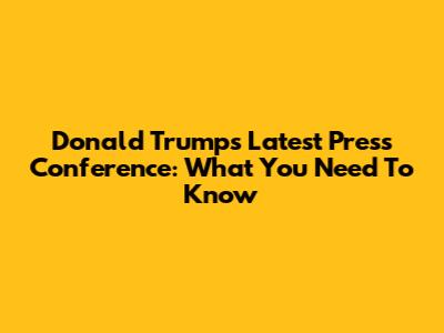 Donald Trump's Latest Press Conference: What You Need To Know