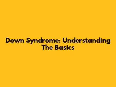 Down Syndrome: Understanding The Basics