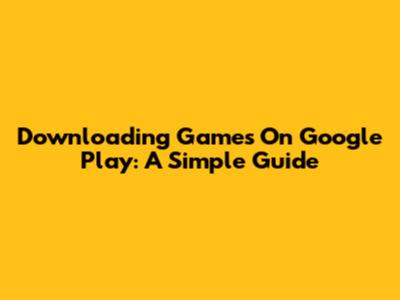 Downloading Games On Google Play: A Simple Guide