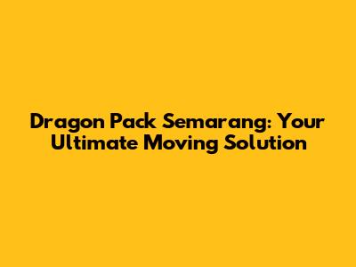 Dragon Pack Semarang: Your Ultimate Moving Solution