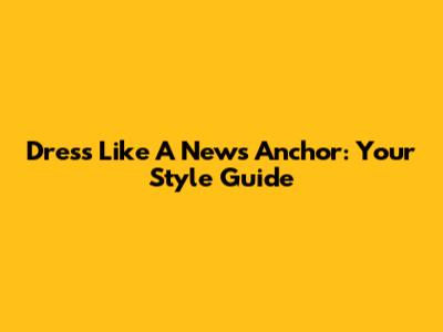 Dress Like A News Anchor: Your Style Guide