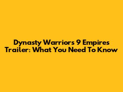 Dynasty Warriors 9 Empires Trailer: What You Need To Know