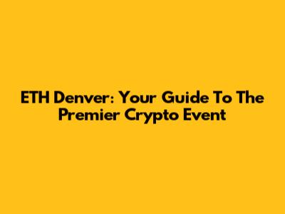 ETH Denver: Your Guide To The Premier Crypto Event