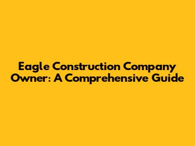 Eagle Construction Company Owner: A Comprehensive Guide