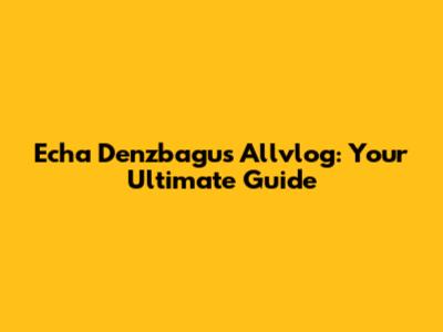 Echa Denzbagus Allvlog: Your Ultimate Guide