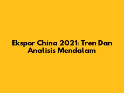 Ekspor China 2021: Tren Dan Analisis Mendalam