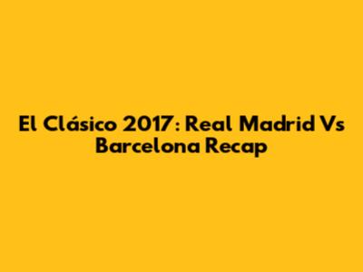 El Clásico 2017: Real Madrid Vs Barcelona Recap