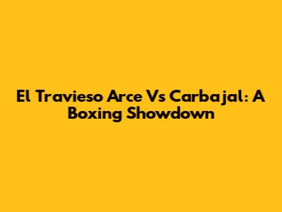 El Travieso Arce Vs Carbajal: A Boxing Showdown
