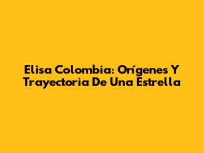 Elisa Colombia: Orígenes Y Trayectoria De Una Estrella