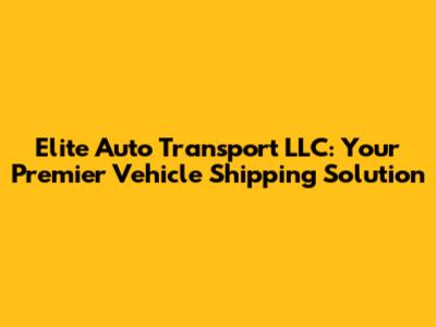 Elite Auto Transport LLC: Your Premier Vehicle Shipping Solution