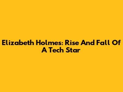 Elizabeth Holmes: Rise And Fall Of A Tech Star