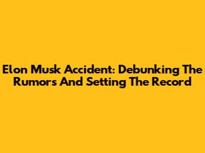 Elon Musk Accident: Debunking The Rumors And Setting The Record