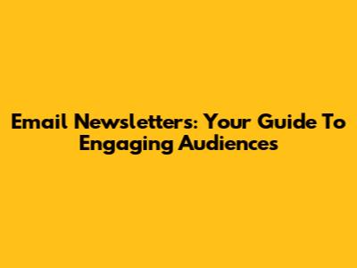 Email Newsletters: Your Guide To Engaging Audiences