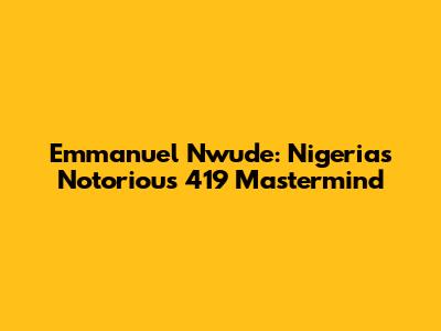 Emmanuel Nwude: Nigeria's Notorious 419 Mastermind