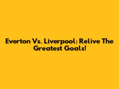 Everton Vs. Liverpool: Relive The Greatest Goals!