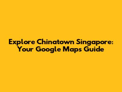 Explore Chinatown Singapore: Your Google Maps Guide