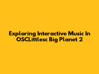 Exploring Interactive Music In OSCLittlesc Big Planet 2