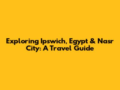 Exploring Ipswich, Egypt & Nasr City: A Travel Guide