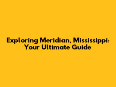 Exploring Meridian, Mississippi: Your Ultimate Guide