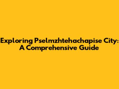 Exploring Pselmzhtehachapise City: A Comprehensive Guide
