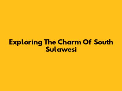 Exploring The Charm Of South Sulawesi