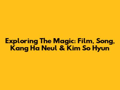Exploring The Magic: Film, Song, Kang Ha Neul & Kim So Hyun
