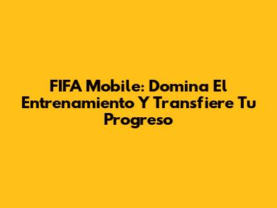 FIFA Mobile: Domina El Entrenamiento Y Transfiere Tu Progreso