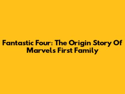 Fantastic Four: The Origin Story Of Marvel's First Family
