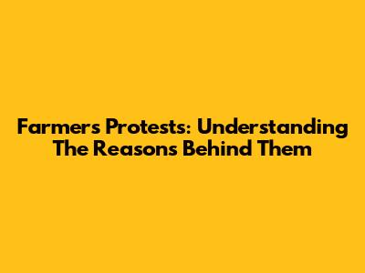 Farmers' Protests: Understanding The Reasons Behind Them