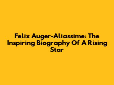 Felix Auger-Aliassime: The Inspiring Biography Of A Rising Star