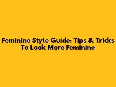 Feminine Style Guide: Tips & Tricks To Look More Feminine