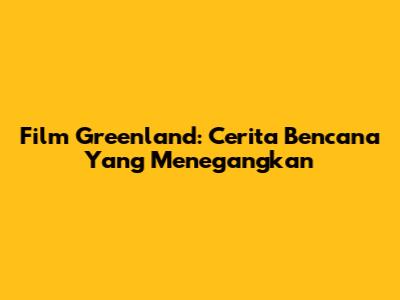 Film Greenland: Cerita Bencana Yang Menegangkan