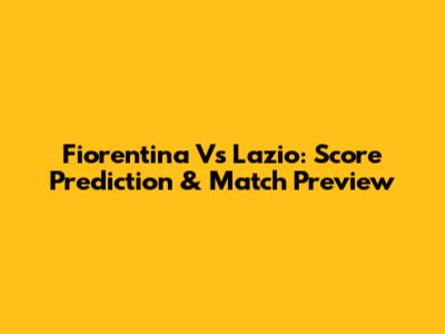 Fiorentina Vs Lazio: Score Prediction & Match Preview