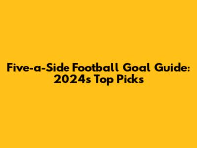 Five-a-Side Football Goal Guide: 2024's Top Picks