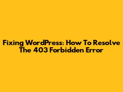 Fixing WordPress: How To Resolve The 403 Forbidden Error