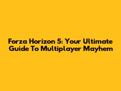 Forza Horizon 5: Your Ultimate Guide To Multiplayer Mayhem