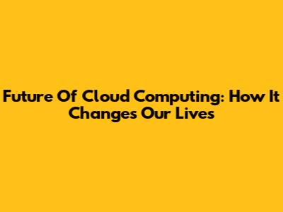 Future Of Cloud Computing: How It Changes Our Lives