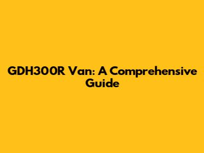 GDH300R Van: A Comprehensive Guide
