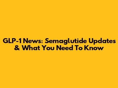 GLP-1 News: Semaglutide Updates & What You Need To Know