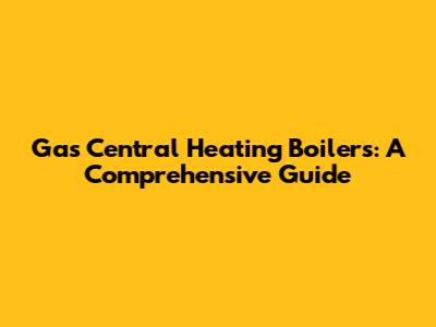Gas Central Heating Boilers: A Comprehensive Guide