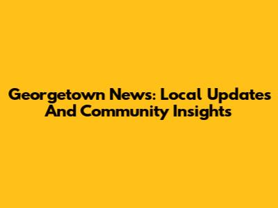 Georgetown News: Local Updates And Community Insights