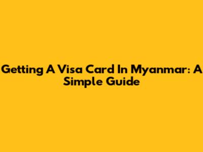 Getting A Visa Card In Myanmar: A Simple Guide