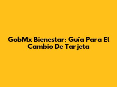 GobMx Bienestar: Guía Para El Cambio De Tarjeta