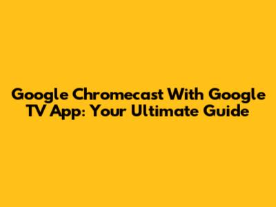 Google Chromecast With Google TV App: Your Ultimate Guide