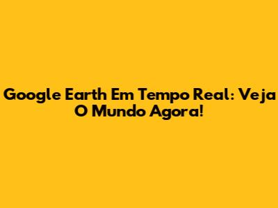 Google Earth Em Tempo Real: Veja O Mundo Agora!