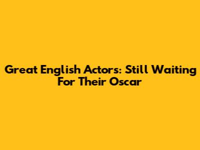 Great English Actors: Still Waiting For Their Oscar